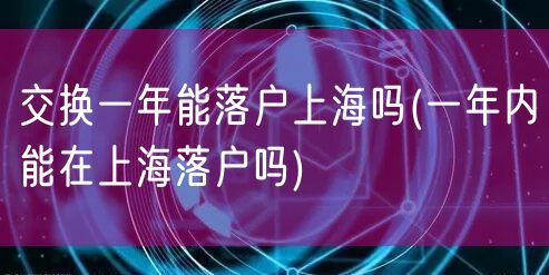 交换一年能落户上海吗(一年内能在上海落户吗)