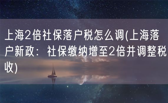 上海2倍社保落户税怎么调(上海落户新政：社保缴纳增至2倍并调整税收)