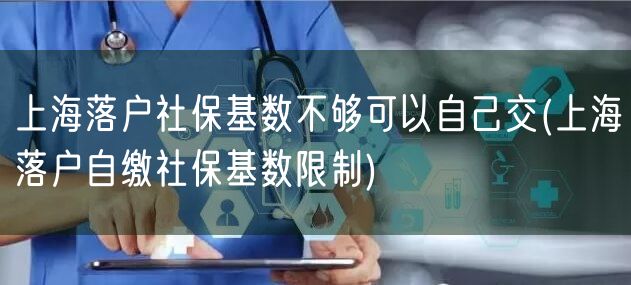 上海落户社保基数不够可以自己交(上海落户自缴社保基数限制)