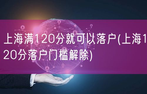 上海满120分就可以落户(上海120分落户门槛解除)