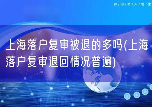 上海落户复审被退的多吗(上海落户复审退回情况普遍)