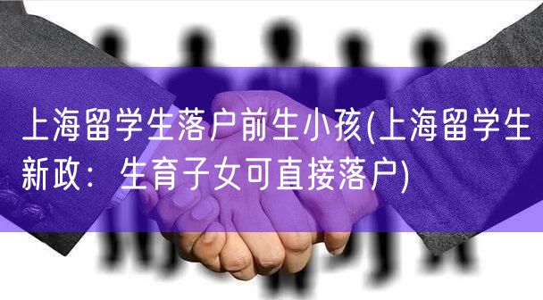 上海留学生落户前生小孩(上海留学生新政：生育子女可直接落户)