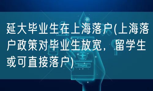 延大毕业生在上海落户(上海落户政策对毕业生放宽，留学生或可直接落户)