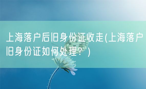 上海落户后旧身份证收走(上海落户旧身份证如何处理？)