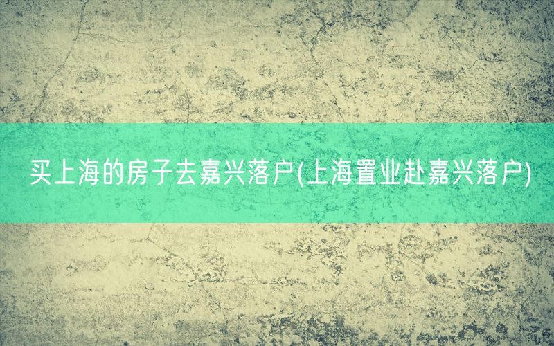 买上海的房子去嘉兴落户(上海置业赴嘉兴落户)