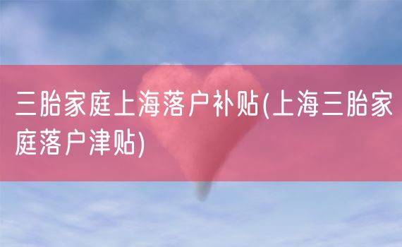 三胎家庭上海落户补贴(上海三胎家庭落户津贴)