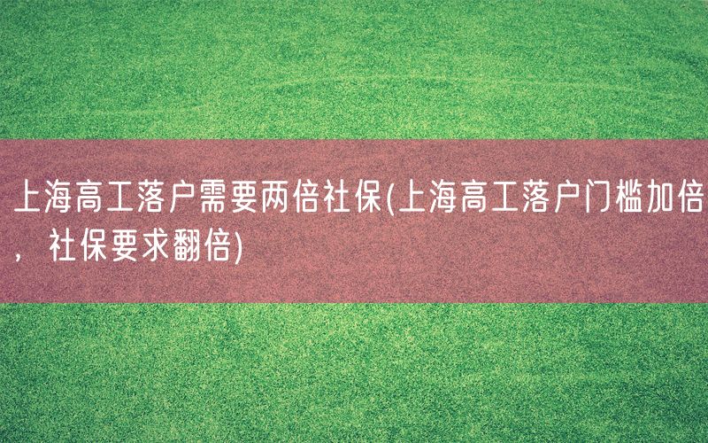 上海高工落户需要两倍社保(上海高工落户门槛加倍，社保要求翻倍)