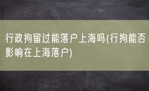 行政拘留过能落户上海吗(行拘能否影响在上海落户)