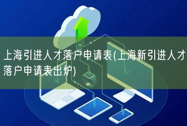 上海引进人才落户申请表(上海新引进人才落户申请表出炉)