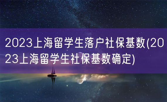 2023上海留学生落户社保基数(2023上海留学生社保基数确定)