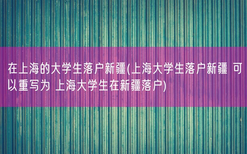 在上海的大学生落户新疆(上海大学生落户新疆 可以重写为 上海大学生在新疆落户)