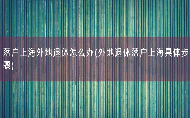 落户上海外地退休怎么办(外地退休落户上海具体步骤)