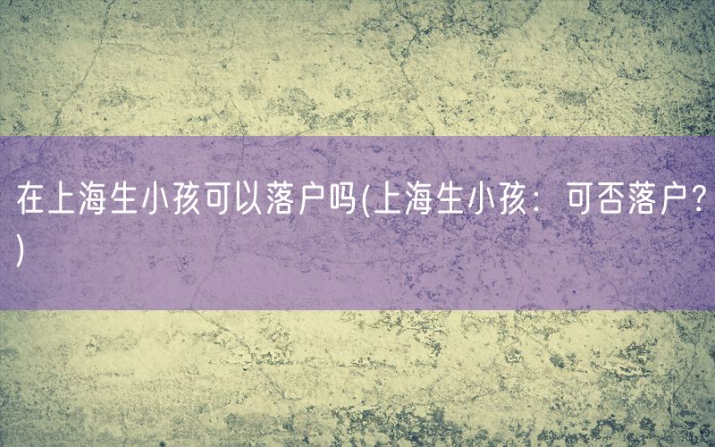 在上海生小孩可以落户吗(上海生小孩：可否落户？)