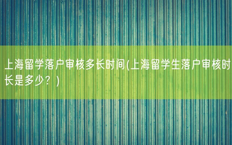 上海留学落户审核多长时间(上海留学生落户审核时长是多少？)