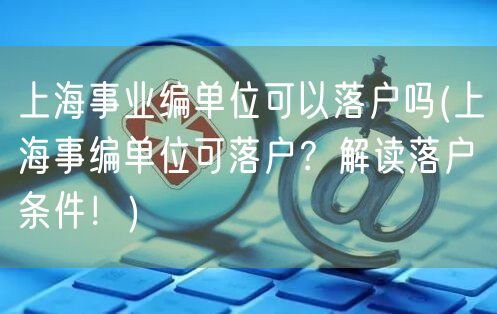 上海事业编单位可以落户吗(上海事编单位可落户？解读落户条件！)