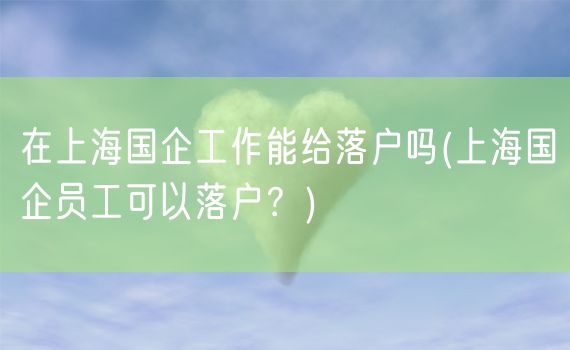 在上海国企工作能给落户吗(上海国企员工可以落户？)