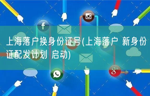 上海落户换身份证号(上海落户 新身份证配发计划 启动)