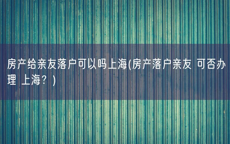 房产给亲友落户可以吗上海(房产落户亲友 可否办理 上海？)