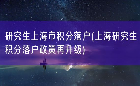 研究生上海市积分落户(上海研究生积分落户政策再升级)