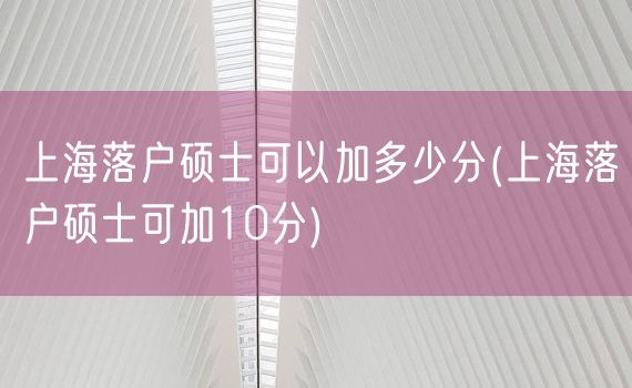 上海落户硕士可以加多少分(上海落户硕士可加10分)