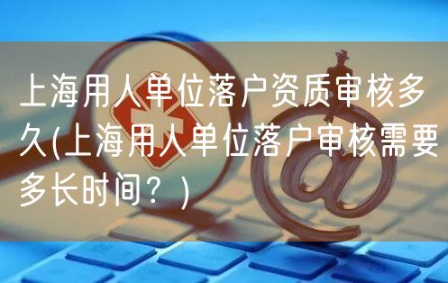 上海用人单位落户资质审核多久(上海用人单位落户审核需要多长时间？)