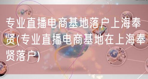 专业直播电商基地落户上海奉贤(专业直播电商基地在上海奉贤落户)