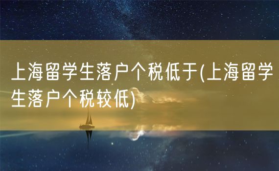 上海留学生落户个税低于(上海留学生落户个税较低)