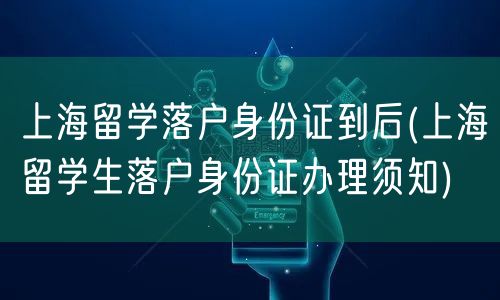 上海留学落户身份证到后(上海留学生落户身份证办理须知)