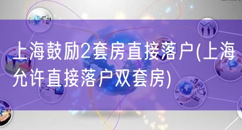 上海鼓励2套房直接落户(上海允许直接落户双套房)