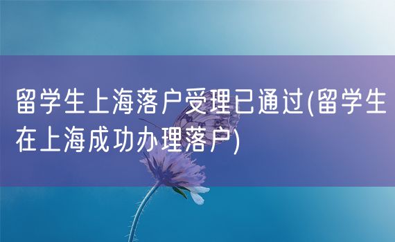 留学生上海落户受理已通过(留学生在上海成功办理落户)