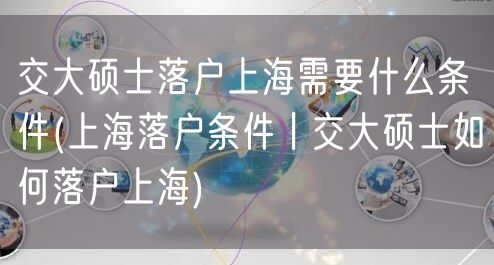 交大硕士落户上海需要什么条件(上海落户条件丨交大硕士如何落户上海)