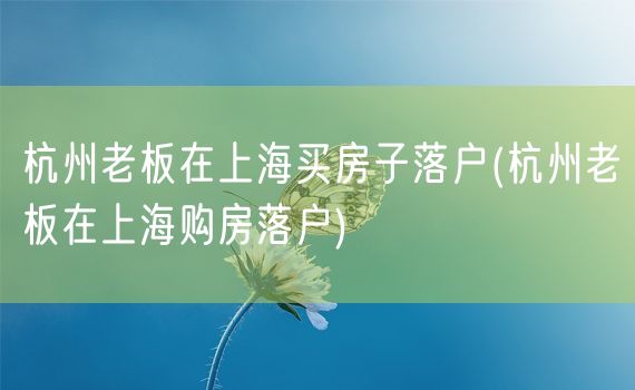 杭州老板在上海买房子落户(杭州老板在上海购房落户)