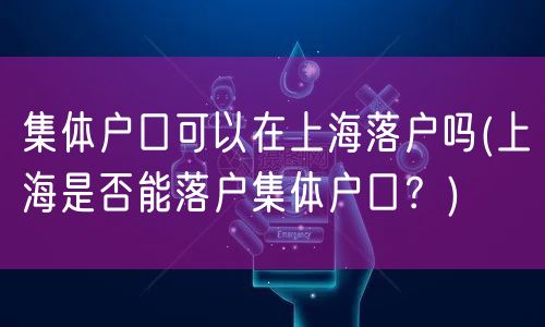 集体户口可以在上海落户吗(上海是否能落户集体户口？)