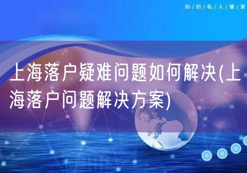 上海落户疑难问题如何解决(上海落户问题解决方案)