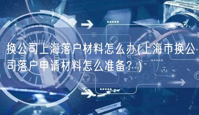 换公司上海落户材料怎么办(上海市换公司落户申请材料怎么准备？)