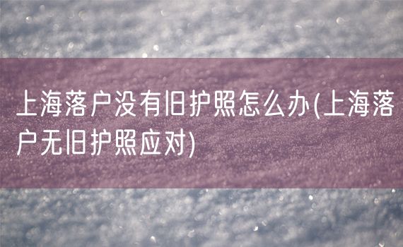 上海落户没有旧护照怎么办(上海落户无旧护照应对)