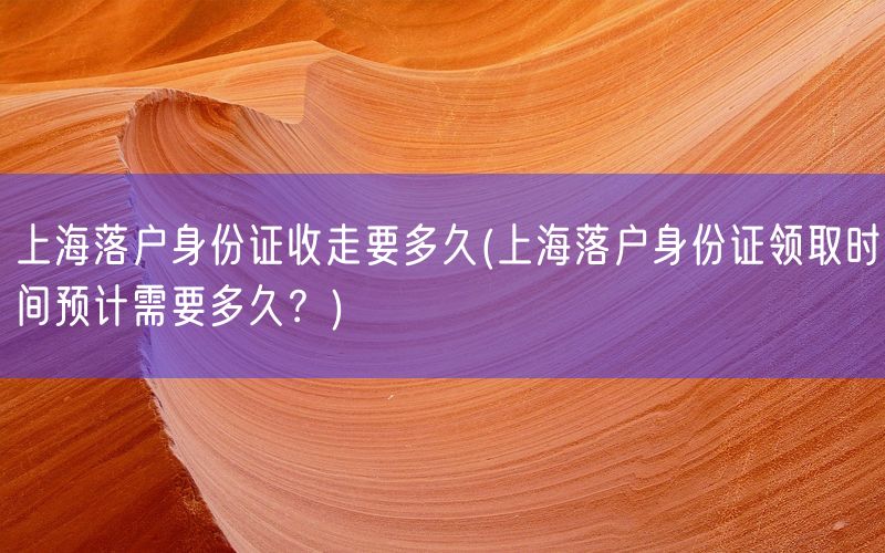 上海落户身份证收走要多久(上海落户身份证领取时间预计需要多久？)