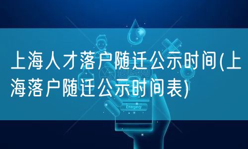 上海人才落户随迁公示时间(上海落户随迁公示时间表)