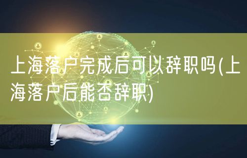 上海落户完成后可以辞职吗(上海落户后能否辞职)