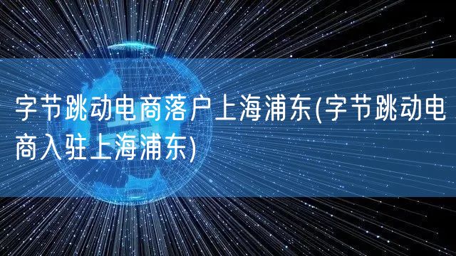 字节跳动电商落户上海浦东(字节跳动电商入驻上海浦东)