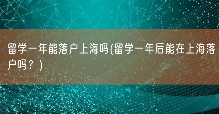 留学一年能落户上海吗(留学一年后能在上海落户吗？)