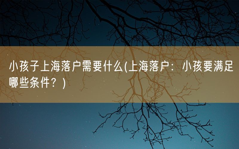 小孩子上海落户需要什么(上海落户：小孩要满足哪些条件？)