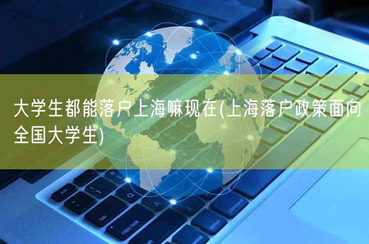 大学生都能落户上海嘛现在(上海落户政策面向全国大学生)