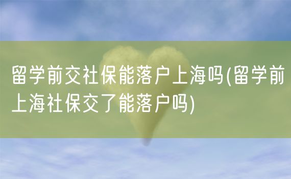 留学前交社保能落户上海吗(留学前上海社保交了能落户吗)