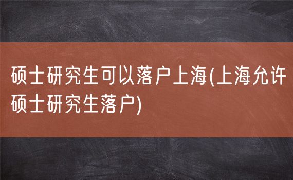 硕士研究生可以落户上海(上海允许硕士研究生落户)