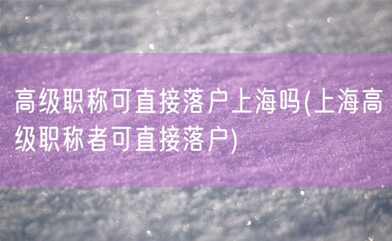 高级职称可直接落户上海吗(上海高级职称者可直接落户)