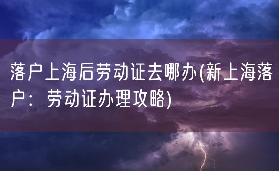 落户上海后劳动证去哪办(新上海落户：劳动证办理攻略)