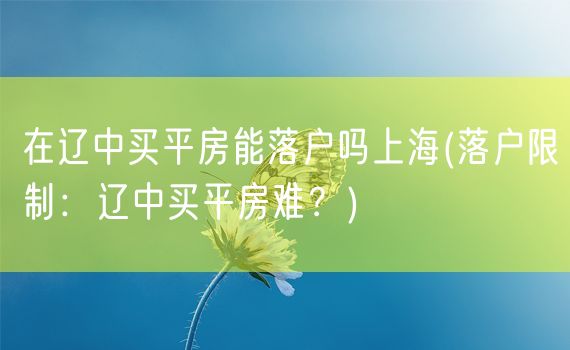 在辽中买平房能落户吗上海(落户限制：辽中买平房难？)