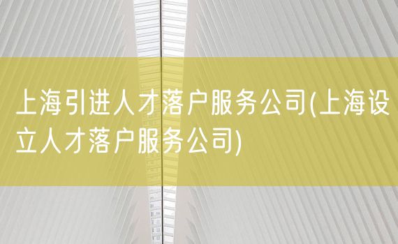 上海引进人才落户服务公司(上海设立人才落户服务公司)