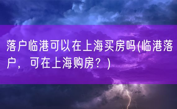 落户临港可以在上海买房吗(临港落户，可在上海购房？)